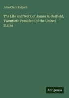 John Clark Ridpath | The Life And Work Of James A. Garfield, Twentieth...