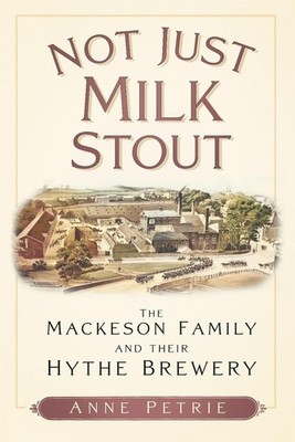 Not Just Milk Stout: The Mackeson Family and their Hythe Brewery by Anne Petrie