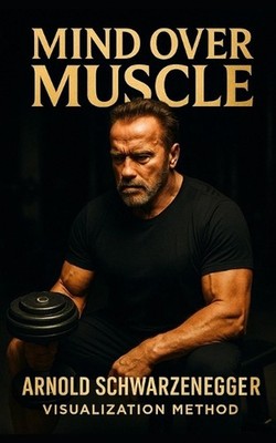 Mind Over Muscle: The Arnold Schwarzenegger Visualization Method: How Arnold Sch