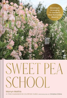 Sweet Pea School: Growing & Arranging the Garden s Most Romantic Blooms