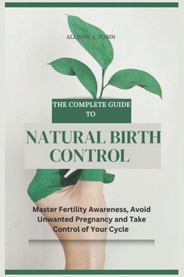 The Complete Guide to Natural Birth Control: Master Fertility Awareness, Avoid U