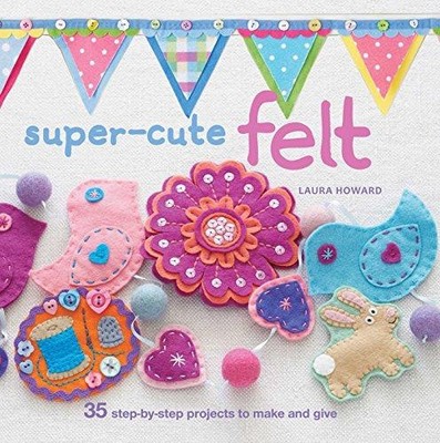 Super-Cute Felt: 35 step-by-step projects to make and give - Howard, Laura