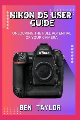 Nikon D5 User Guide: Unlocking the Full Potential of Your Camera by Ben Taylor P