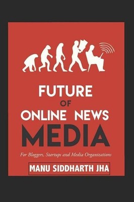 Future of Online News Media: For Bloggers, Startups and Media Organizations by M