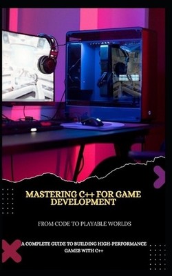 Mastering C++ for Game Development from Code to Playable Worlds: A Complete Guid