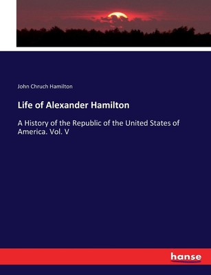 Das Leben von Alexander Hamilton: Eine Geschichte der Republik der Vereinigten Staaten von Ame