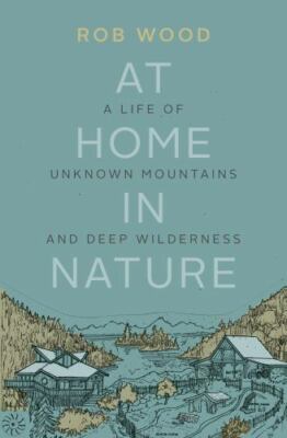 At Home in Nature: A Life of Unknown Mountains and Deep Wilderness by Wood, Rob