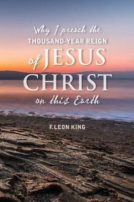 Why I Preach the Thousand-Year Reign of Christ on this Earth by F. Leon King (En