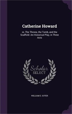 Catherine Howard: or, The Throne, the Tomb, and the Scaffold. An Historical Play