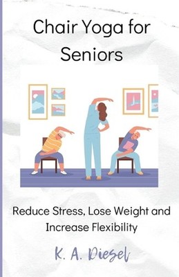 Chair Yoga for Seniors: Reduce Stress, Lose Weight and Increase Flexibility by K