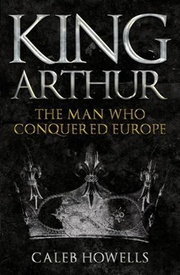 King Arthur: The Man Who Conquered Europe Caleb Howells New Book