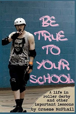 Be True To Your School: A Life In Roller Derby And Other... - McPhail, Graeme