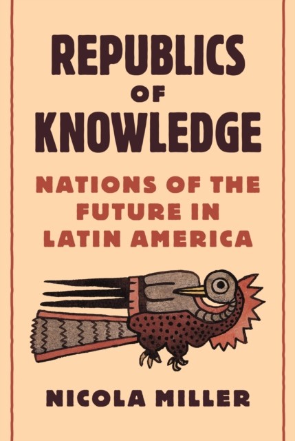 Republics of Knowledge – Nations of the Future in Latin America by Nicola Miller
