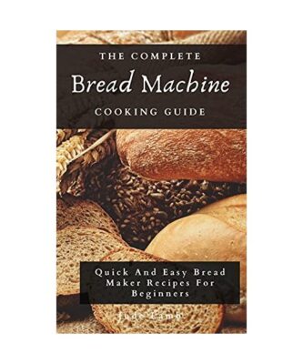 The Complete Bread Machine Cooking Guide: Quick And Easy Bread Maker Recipes For