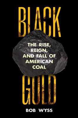 Black Gold: The Rise, Reign, and Fall of American Coal by Bob Wyss