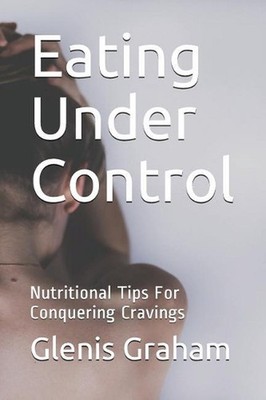 Eating Under Control: Nutritional Tips For Conquering Cravings by Glenis Graham