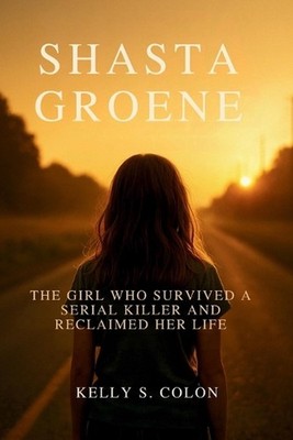 Shasta Groene: The Girl Who Survived a Serial Killer and Reclaimed Her Life by K