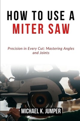 How to Use a Miter Saw: Precision in Every Cut: Mastering Angles and Joints by M