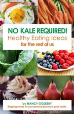 NO KALE REQUIRED: HEALTHY EATING IDEAS FOR THE REST OF US By Nancy J Oglesby VG+