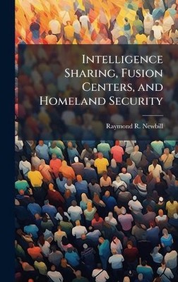 Intelligence Sharing, Fusion Centers, and Homeland Security by Raymond R. Newbil
