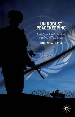 UN Robust Peacekeeping: Civilian Protection in Violent Civil Wars by K. Nsia-Pep