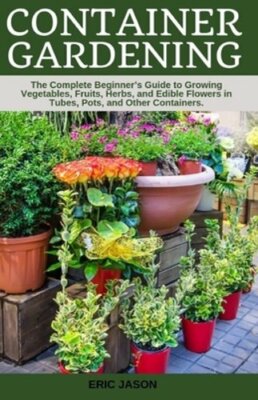 Container Gardening: A Complete Beginner's Guide to Growing Vegetables, Fruits,
