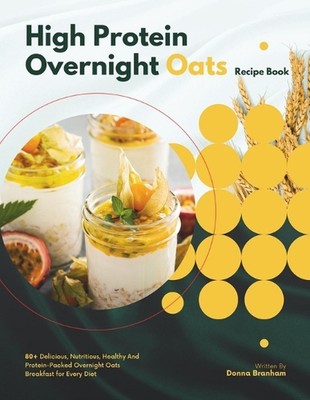 High Protein Overnight Oats Recipe Book: 80+ Delicious, Nutritious, Healthy And 