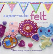 Super-Cute Felt: 35 step-by-step projects to make and give-Laura Howard