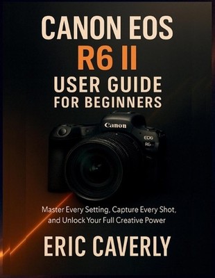 Canon EOS R6 II User Guide for Beginners: Master Every Setting, Capture Every Sh