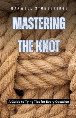 Mastering the Knot A Guide to Tying Ties for Every Occasion Maxwell Stonebridge