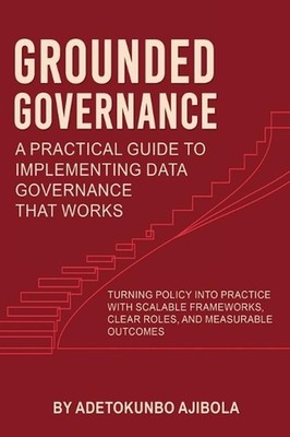 Grounded Governance A Practical Guide to Implementing Data Governance That Works