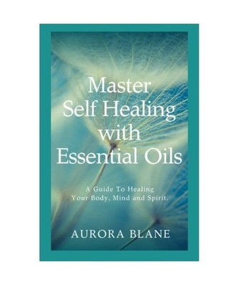 Master Self Healing With Essential Oils: A Guide To Healing Your Body, Mind and 