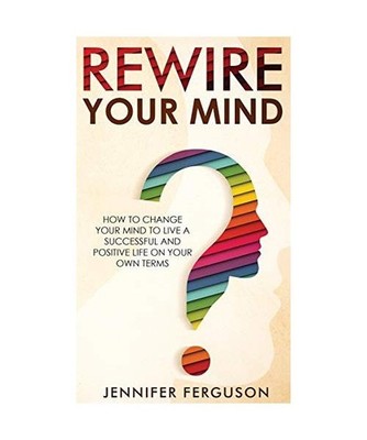 Rewire Your Mind: How To Change Your Mind To Live A Successful And Positive Life