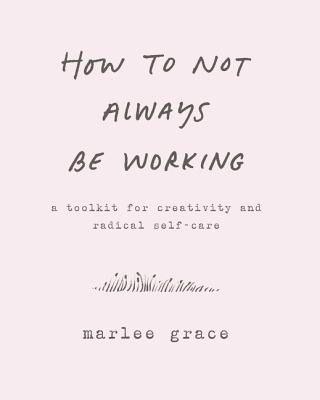 How to Not Always Be Working: A Toolkit for Creativity and Radical Self-Care by