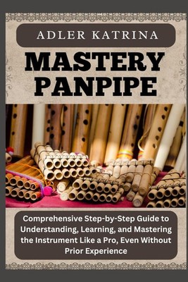 MASTERY PANPIPE: Comprehensive Step-by-Step Guide to Understanding, Learning, an