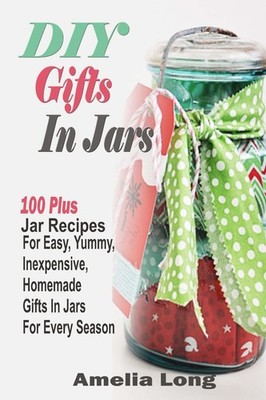 DIY Gifts In Jars: 100 Plus Jar Recipes For Easy, Yummy, Inexpensive, Homemade G