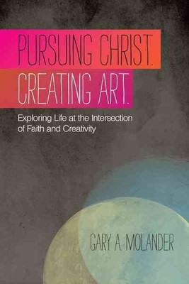 Pursuing Christ Creating Art : Exploring Life at the Intersection of Faith an...