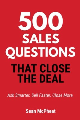 500 Sales Questions That Close The Deal: Ask Smarter. Sell Faster. Close More.