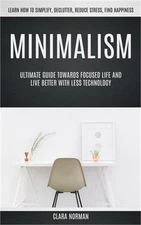 Minimalism: Ultimate Guide Towards Focused Life And Live Better With Less Techno