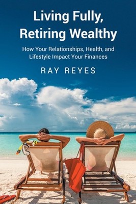 Living Fully, Retiring Wealthy: How Your Relationships, Health, and Life Style I