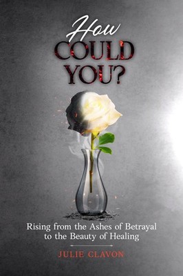 How Could You?: Rising from the Ashes of Betrayal to the Beauty of Healing