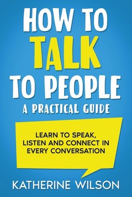 How to Talk to People: A Practical Guide. Learn to Speak, Listen and Connect in