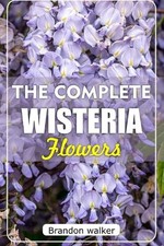 The Ultimate Wisteria flowers: The Ultimate Beginner's Guide to Growing, Caring