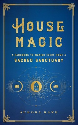 House Magic: A Handbook to Making Every Home a Sacred Sanctuary by Aurora Kane (