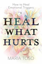 Heal What Hurts: How to Heal Emotional Triggers by Maria Toso