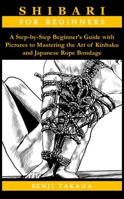 SHIBARI FOR BEGINNERS: A Step-by-Step Beginner s Guide with Pictures to Masterin