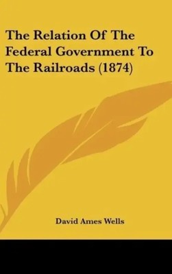 David Ames Wells | The Relation Of The Federal Government To The Railroads...