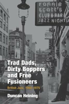 Trad Dads, Dirty Boppers and Free Fusioneers: British Jazz, 1960-1975 by Heining
