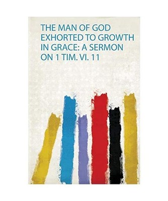 The Man of God Exhorted to Growth in Grace: a Sermon on 1 Tim. Vi. 11: a Sermon 