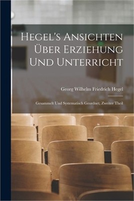 Hegel's Ansichten �ber Erziehung Und Unterricht: Gesammelt Und Systematisch Geor
